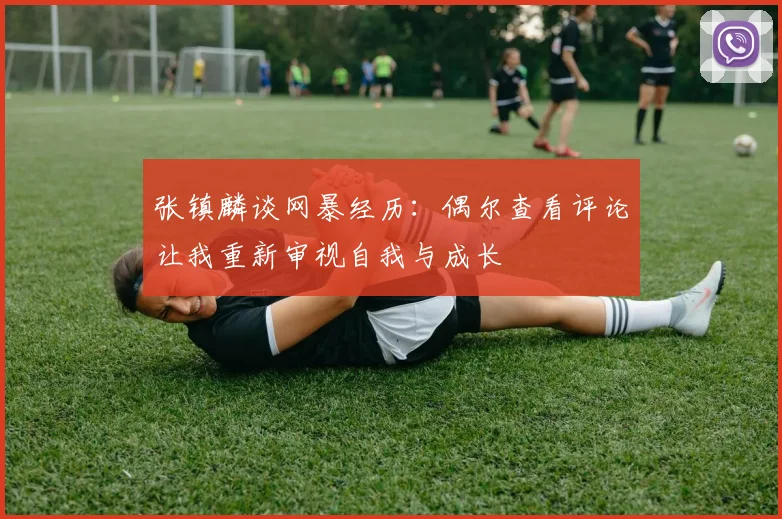 张镇麟谈网暴经历：偶尔查看评论让我重新审视自我与成长