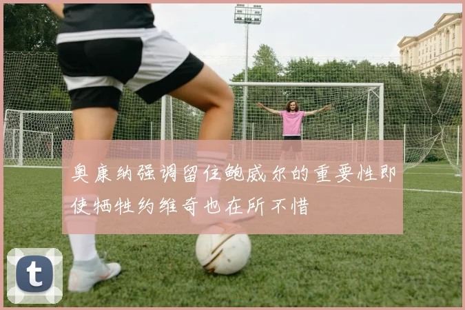 奥康纳强调留住鲍威尔的重要性即使牺牲约维奇也在所不惜