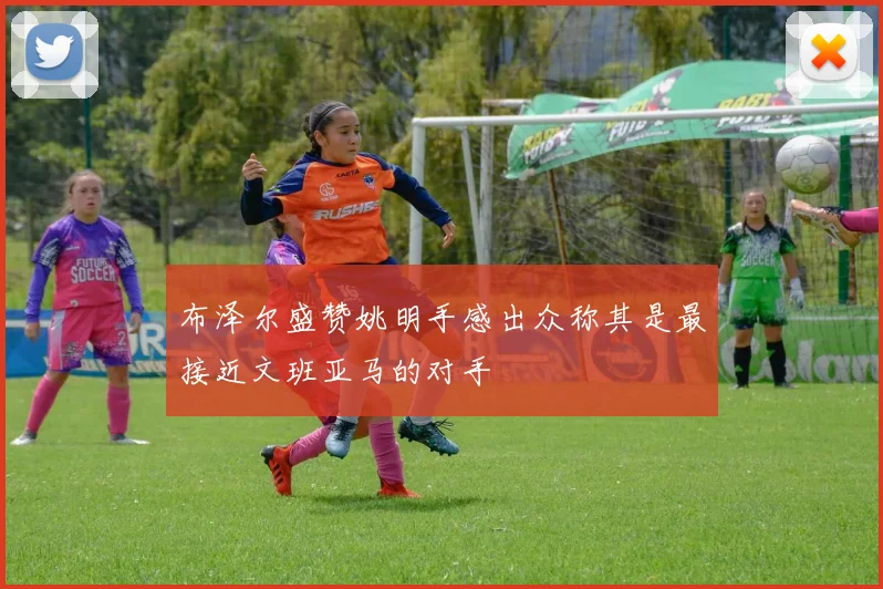 布泽尔盛赞姚明手感出众称其是最接近文班亚马的对手
