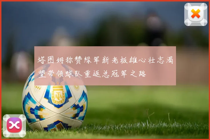 塔图姆称赞绿军新老板雄心壮志渴望带领球队重返总冠军之路