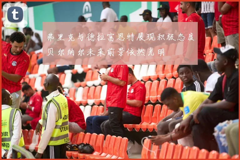 弗里克与德拉富恩特展现积极态度贝尔纳尔未来前景依然光明