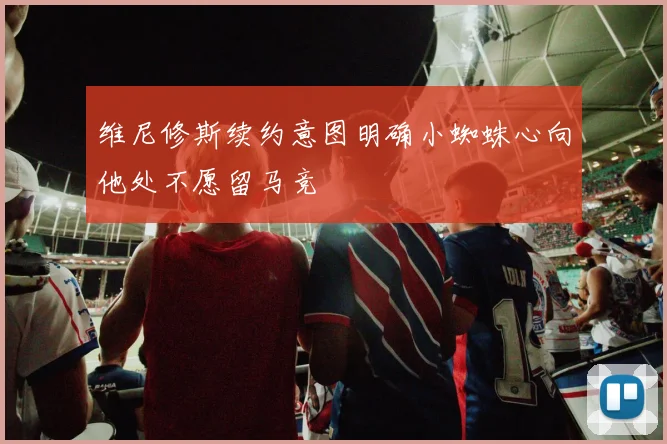 维尼修斯续约意图明确小蜘蛛心向他处不愿留马竞