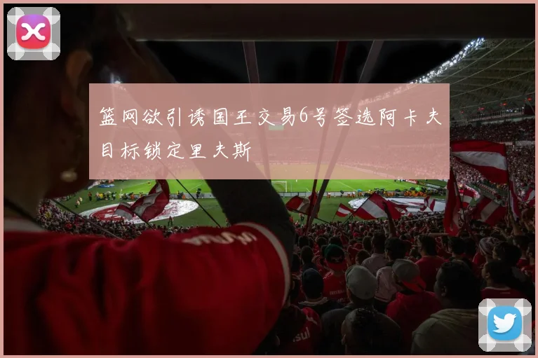 篮网欲引诱国王交易6号签选阿卡夫目标锁定里夫斯