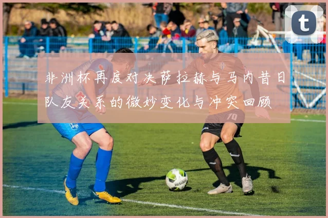 非洲杯再度对决萨拉赫与马内昔日队友关系的微妙变化与冲突回顾