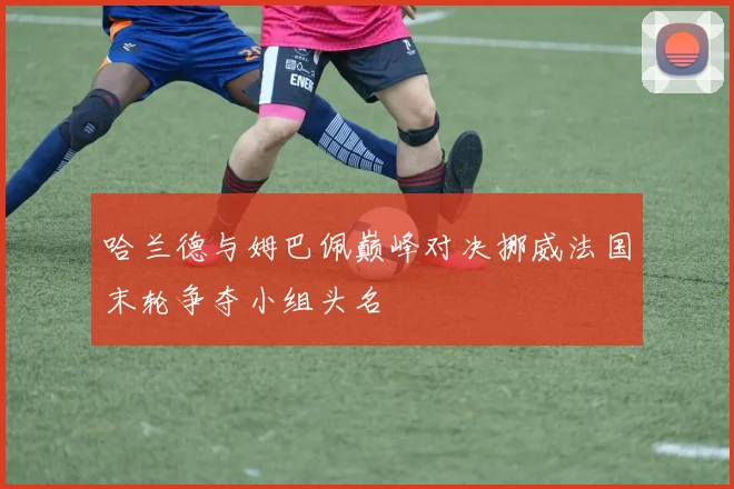 哈兰德与姆巴佩巅峰对决挪威法国末轮争夺小组头名