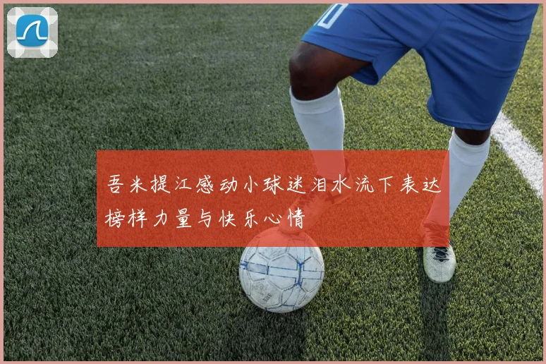 吾米提江感动小球迷泪水流下表达榜样力量与快乐心情