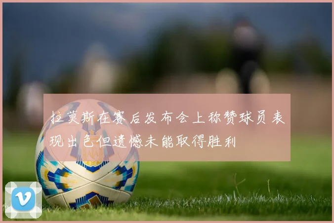 拉莫斯在赛后发布会上称赞球员表现出色但遗憾未能取得胜利