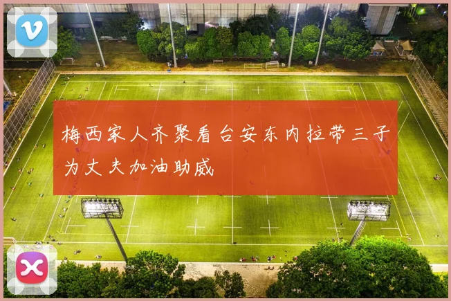 梅西家人齐聚看台安东内拉带三子为丈夫加油助威
