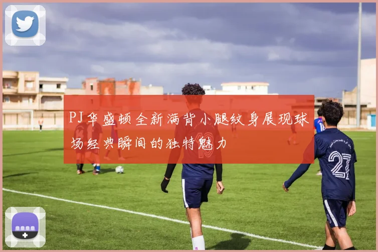 PJ华盛顿全新满背小腿纹身展现球场经典瞬间的独特魅力
