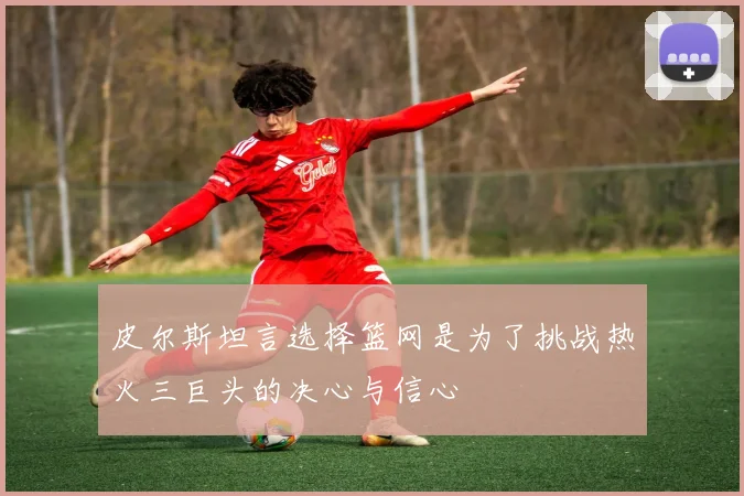 皮尔斯坦言选择篮网是为了挑战热火三巨头的决心与信心