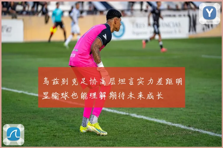 乌兹别克足协高层坦言实力差距明显输球也能理解期待未来成长