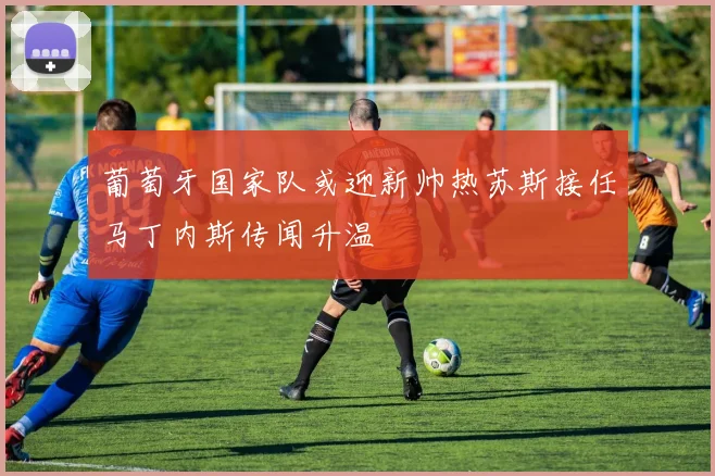 葡萄牙国家队或迎新帅热苏斯接任马丁内斯传闻升温