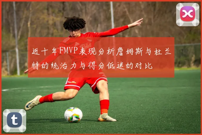 近十年FMVP表现分析詹姆斯与杜兰特的统治力与得分低迷的对比