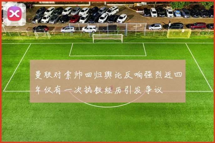 曼联对索帅回归舆论反响强烈近四年仅有一次执教经历引发争议