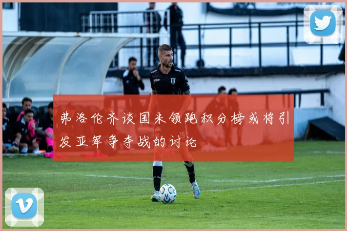 弗洛伦齐谈国米领跑积分榜或将引发亚军争夺战的讨论