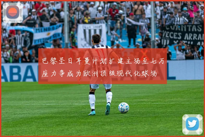 巴黎圣日耳曼计划扩建主场至七万座力争成为欧洲顶级现代化球场