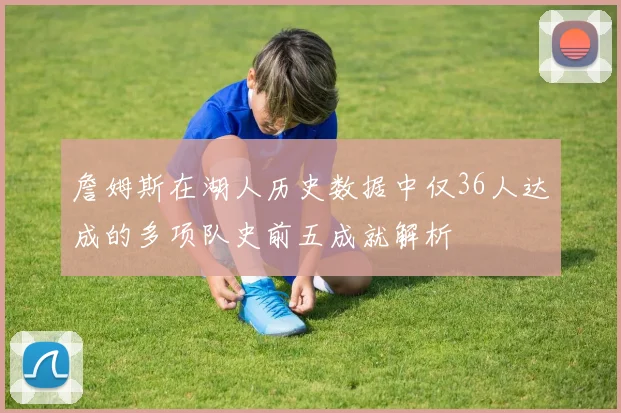 詹姆斯在湖人历史数据中仅36人达成的多项队史前五成就解析