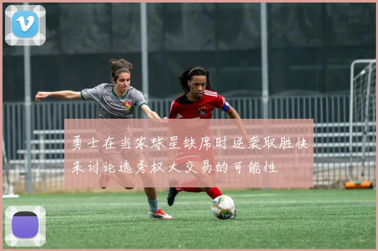 勇士在当家球星缺席时逆袭取胜快来讨论选秀权大交易的可能性
