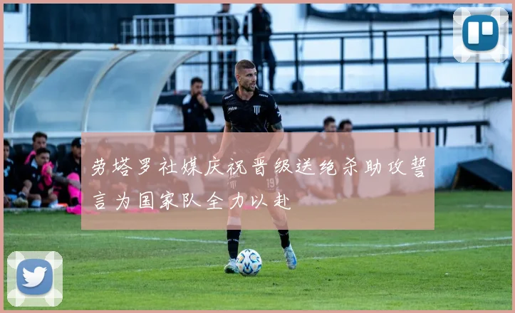 劳塔罗社媒庆祝晋级送绝杀助攻誓言为国家队全力以赴