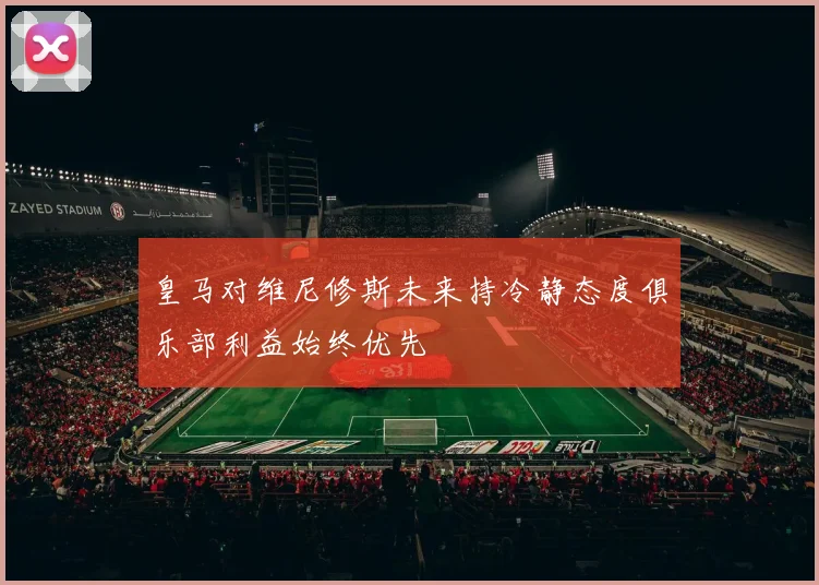 皇马对维尼修斯未来持冷静态度俱乐部利益始终优先